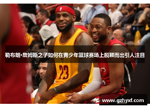勒布朗·詹姆斯之子如何在青少年篮球赛场上脱颖而出引人注目