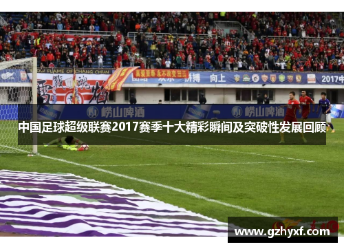 中国足球超级联赛2017赛季十大精彩瞬间及突破性发展回顾