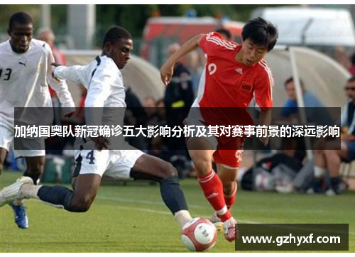 加纳国奥队新冠确诊五大影响分析及其对赛事前景的深远影响