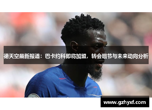 德天空最新报道：巴卡约科即将加盟，转会细节与未来动向分析