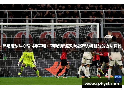 罗马足球队心理辅导策略：帮助球员应对比赛压力与挑战的方法探讨